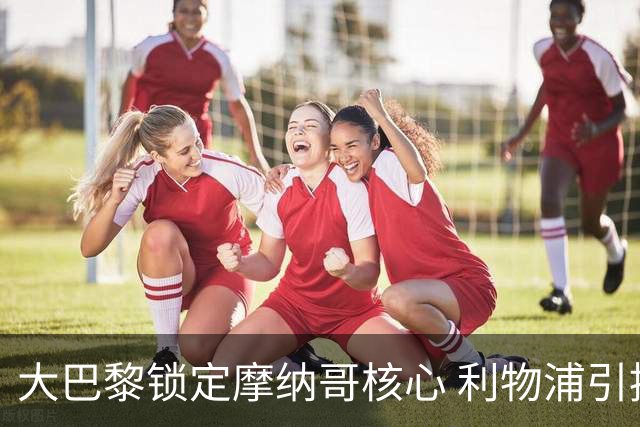 大巴黎锁定摩纳哥核心 利物浦引援目标被抢