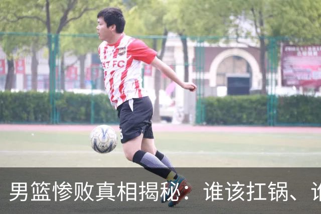 男篮惨败真相揭秘：谁该扛锅、谁该收拾行李？